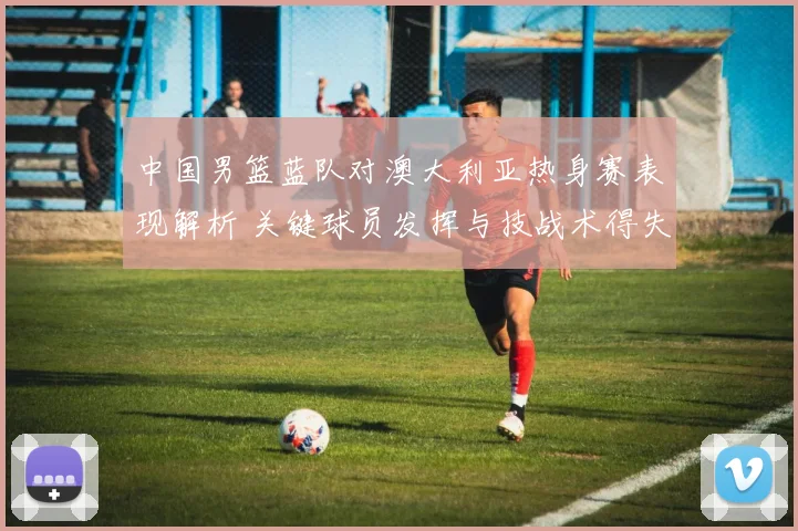 中国男篮蓝队对澳大利亚热身赛表现解析 关键球员发挥与技战术得失