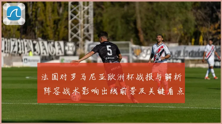 法国对罗马尼亚欧洲杯战报与解析 阵容战术影响出线前景及关键看点