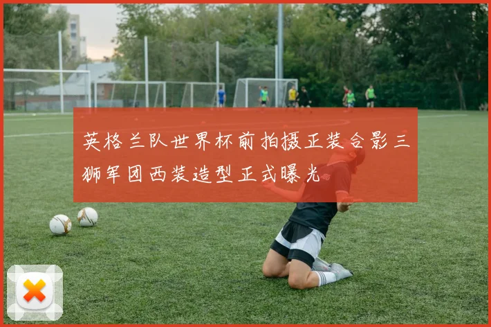 英格兰队世界杯前拍摄正装合影三狮军团西装造型正式曝光