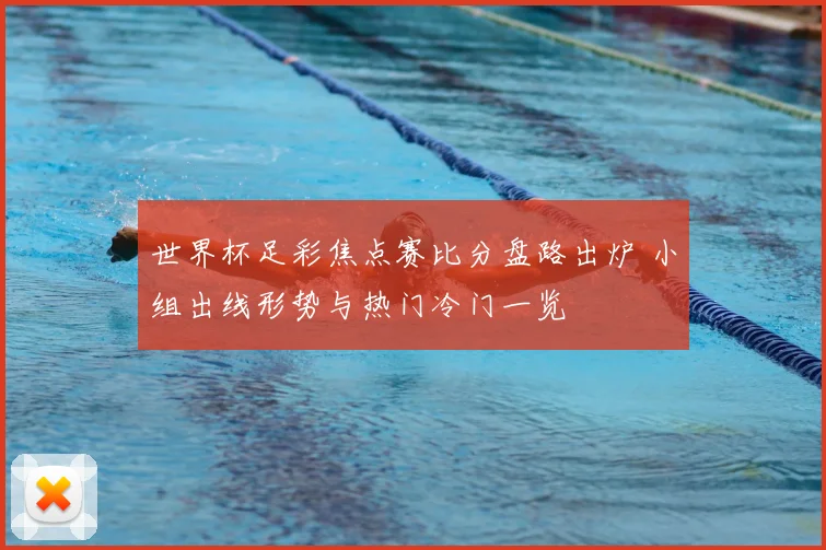 世界杯足彩焦点赛比分盘路出炉 小组出线形势与热门冷门一览