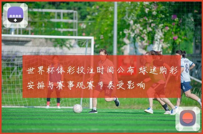 世界杯体彩投注时间公布 球迷购彩安排与赛事观赛节奏受影响