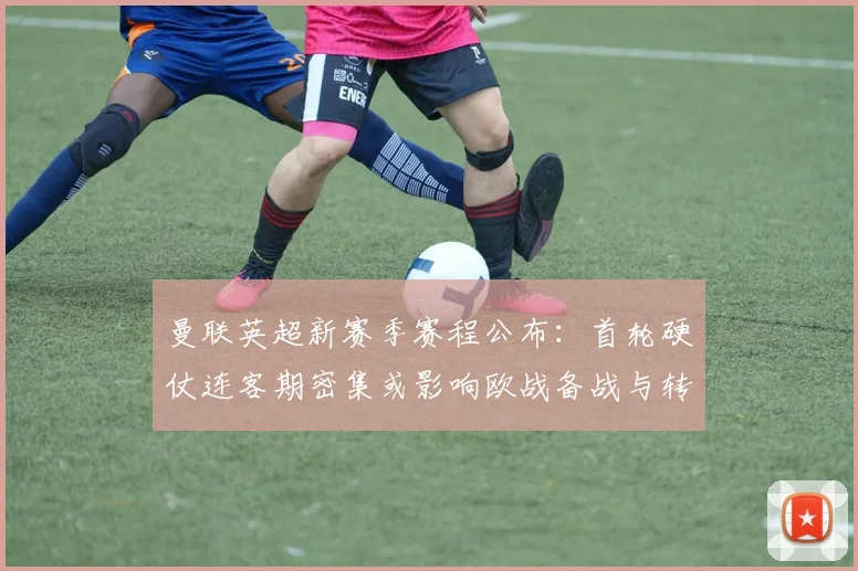 曼联英超新赛季赛程公布：首轮硬仗连客期密集或影响欧战备战与转会计划