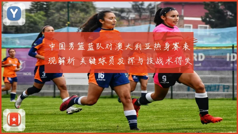 中国男篮蓝队对澳大利亚热身赛表现解析 关键球员发挥与技战术得失