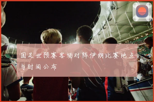 国足世预赛客场对阵伊朗比赛地点与时间公布
