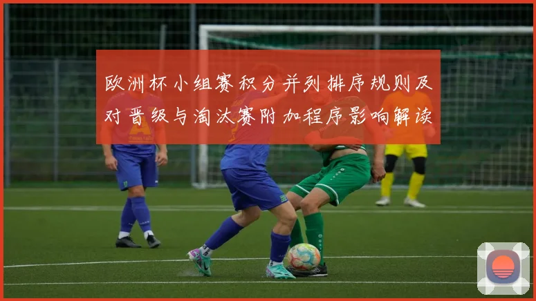 欧洲杯小组赛积分并列排序规则及对晋级与淘汰赛附加程序影响解读