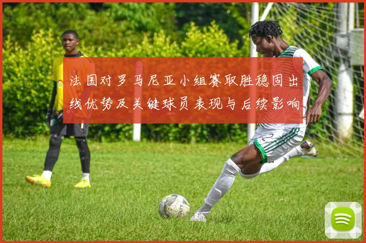 法国对罗马尼亚小组赛取胜稳固出线优势及关键球员表现与后续影响