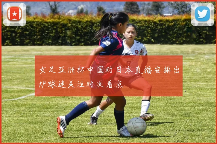 女足亚洲杯中国对日本直播安排出炉球迷关注对决看点