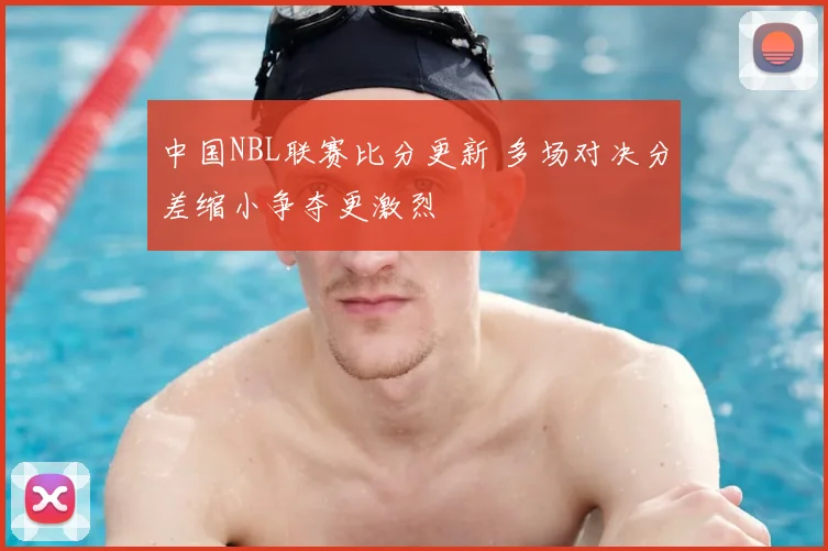 中国NBL联赛比分更新 多场对决分差缩小争夺更激烈