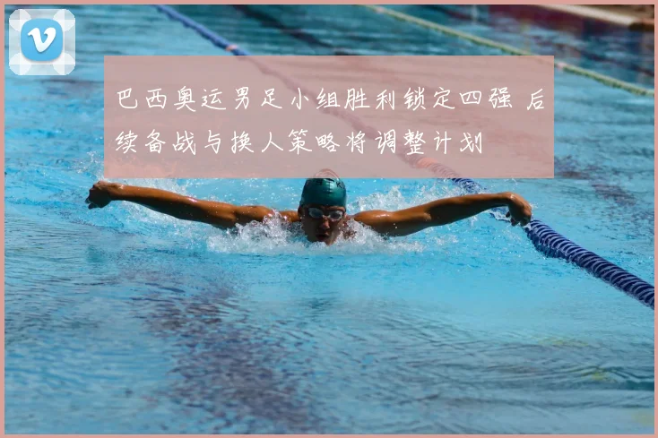 巴西奥运男足小组胜利锁定四强 后续备战与换人策略将调整计划