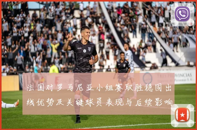 法国对罗马尼亚小组赛取胜稳固出线优势及关键球员表现与后续影响