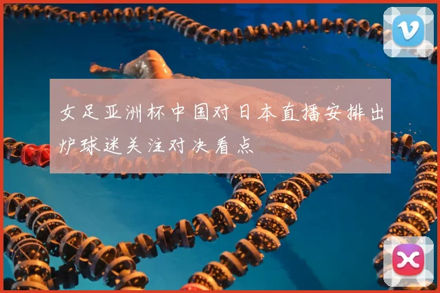 女足亚洲杯中国对日本直播安排出炉球迷关注对决看点