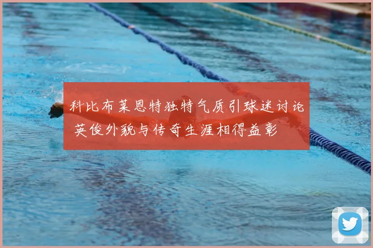 科比布莱恩特独特气质引球迷讨论 英俊外貌与传奇生涯相得益彰