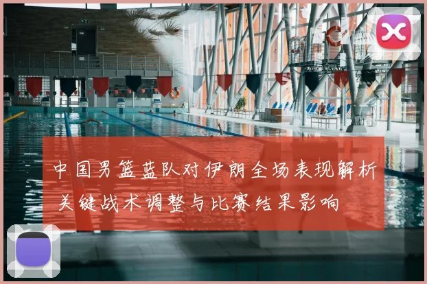 中国男篮蓝队对伊朗全场表现解析 关键战术调整与比赛结果影响