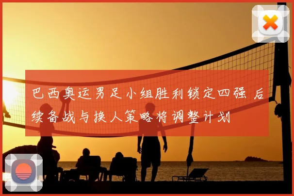 巴西奥运男足小组胜利锁定四强 后续备战与换人策略将调整计划