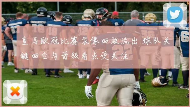 皇马欧冠比赛录像回放流出 球队关键回合与晋级看点受关注