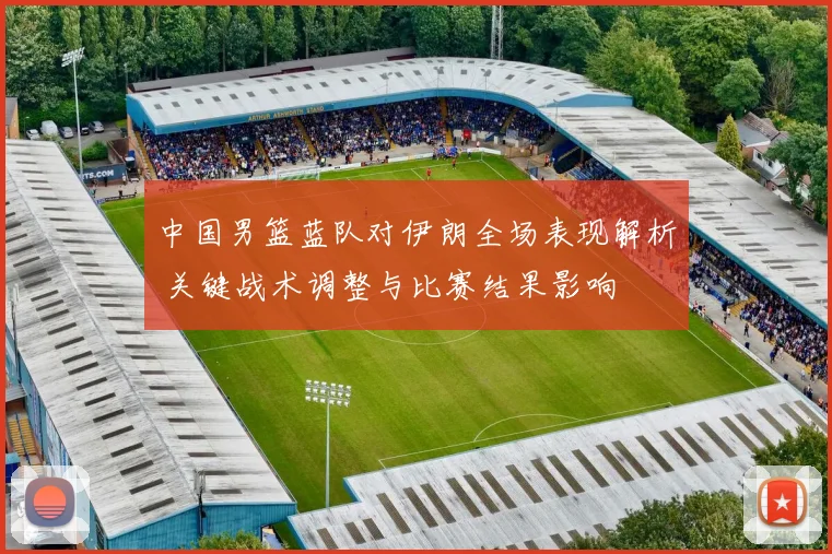 中国男篮蓝队对伊朗全场表现解析 关键战术调整与比赛结果影响