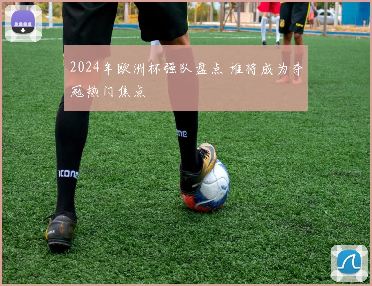 2024年欧洲杯强队盘点 谁将成为夺冠热门焦点