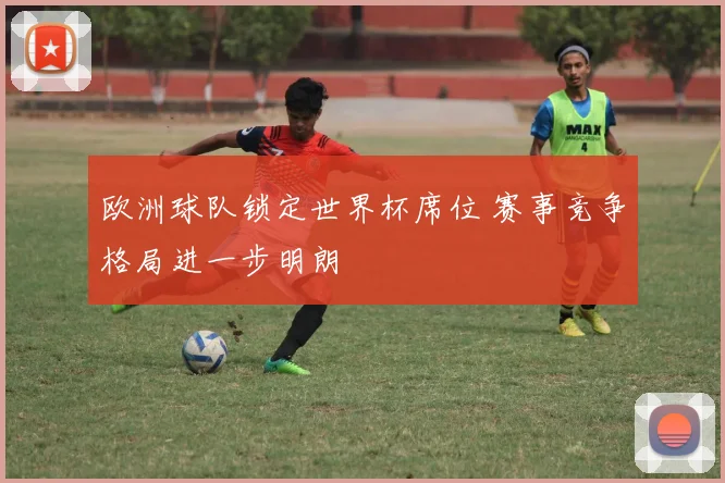 欧洲球队锁定世界杯席位 赛事竞争格局进一步明朗