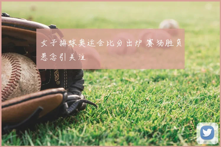 女子排球奥运会比分出炉 赛场胜负悬念引关注