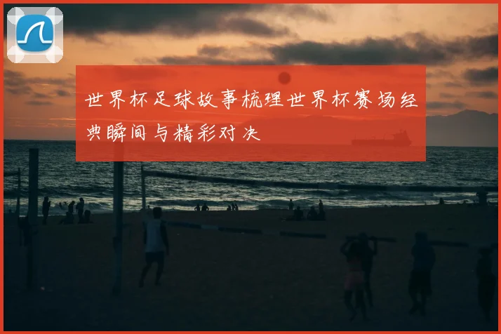 世界杯足球故事梳理世界杯赛场经典瞬间与精彩对决