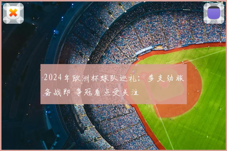2024年欧洲杯球队巡礼：多支劲旅备战即 争冠看点受关注