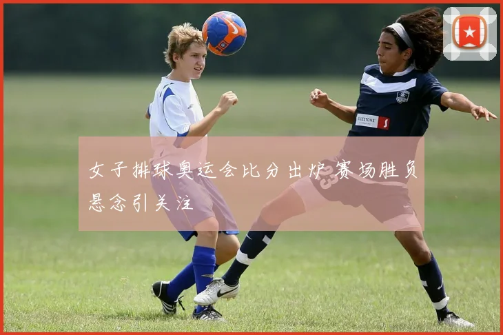 女子排球奥运会比分出炉 赛场胜负悬念引关注